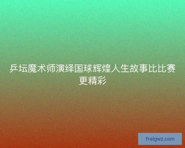 乒坛魔术师演绎国球辉煌人生故事比比赛更精彩