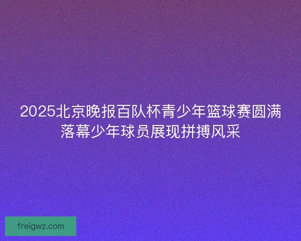 2025北京晚报百队杯青少年篮球赛圆满落幕少年球员展现拼搏风采