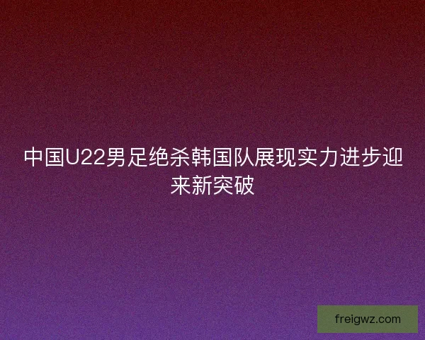 中国U22男足绝杀韩国队展现实力进步迎来新突破