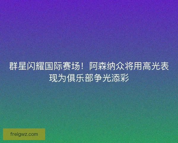群星闪耀国际赛场！阿森纳众将用高光表现为俱乐部争光添彩