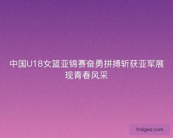 中国U18女篮亚锦赛奋勇拼搏斩获亚军展现青春风采